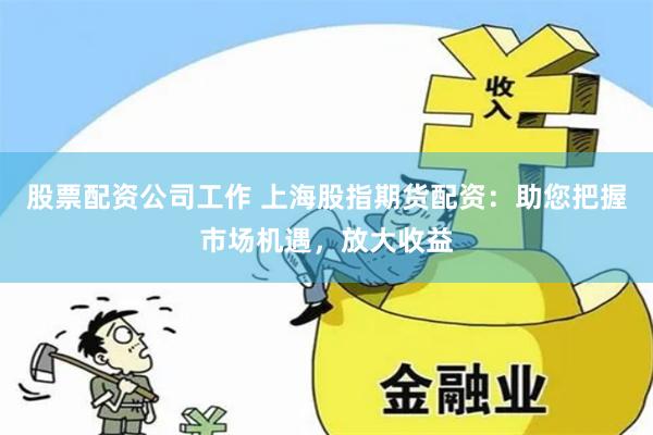 股票配资公司工作 上海股指期货配资：助您把握市场机遇，放大收益