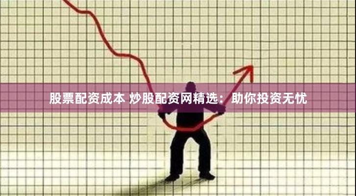 股票配资成本 炒股配资网精选：助你投资无忧