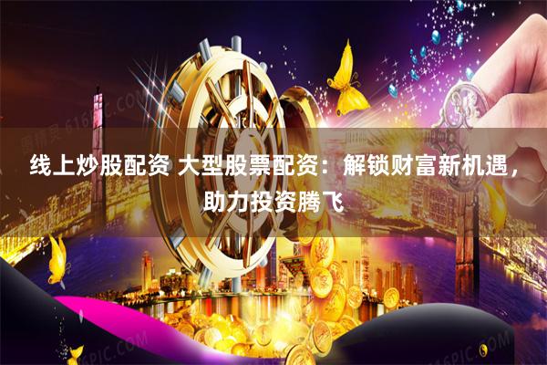 线上炒股配资 大型股票配资：解锁财富新机遇，助力投资腾飞