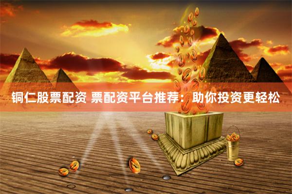 铜仁股票配资 票配资平台推荐：助你投资更轻松