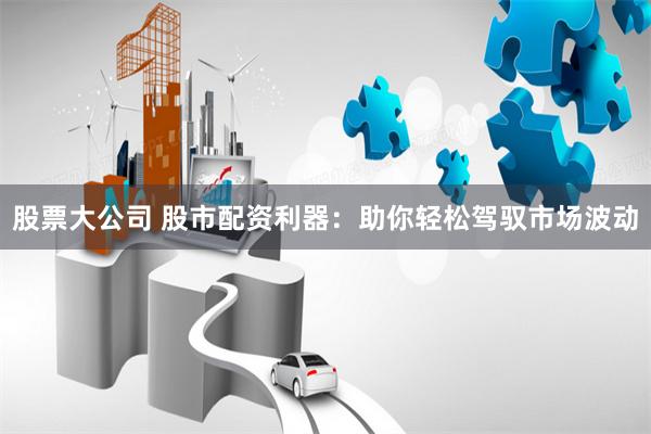 股票大公司 股市配资利器：助你轻松驾驭市场波动