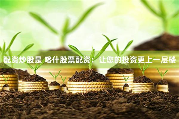 配资炒股是 喀什股票配资：让您的投资更上一层楼