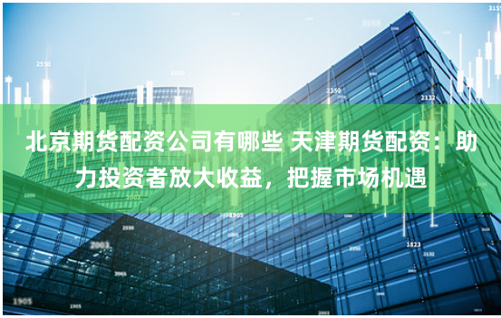 北京期货配资公司有哪些 天津期货配资：助力投资者放大收益，把握市场机遇