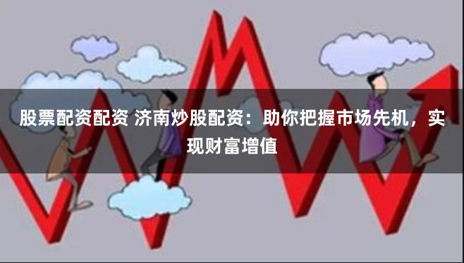股票配资配资 济南炒股配资：助你把握市场先机，实现财富增值