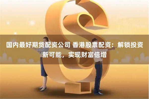 国内最好期货配资公司 香港股票配资：解锁投资新可能，实现财富倍增