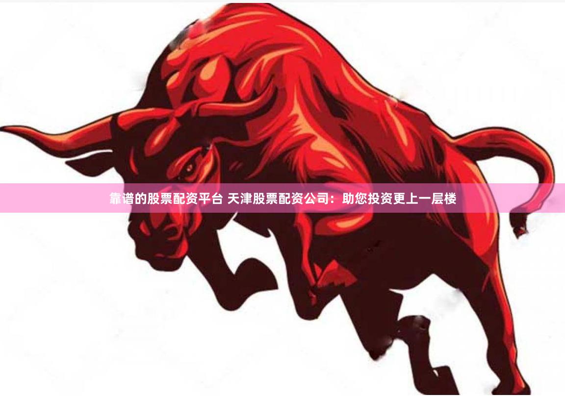 靠谱的股票配资平台 天津股票配资公司：助您投资更上一层楼