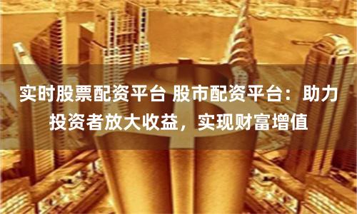 实时股票配资平台 股市配资平台：助力投资者放大收益，实现财富增值