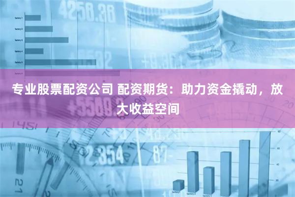 专业股票配资公司 配资期货：助力资金撬动，放大收益空间
