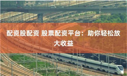 配资股配资 股票配资平台：助你轻松放大收益