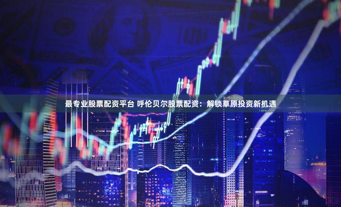 最专业股票配资平台 呼伦贝尔股票配资：解锁草原投资新机遇