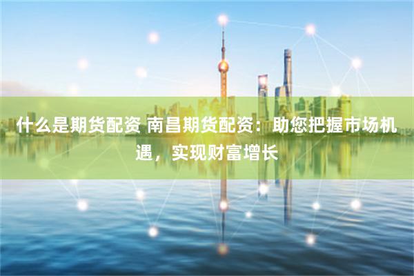 什么是期货配资 南昌期货配资：助您把握市场机遇，实现财富增长