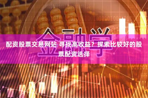 配资股票交易网站 寻找高收益？探索比较好的股票配资选择