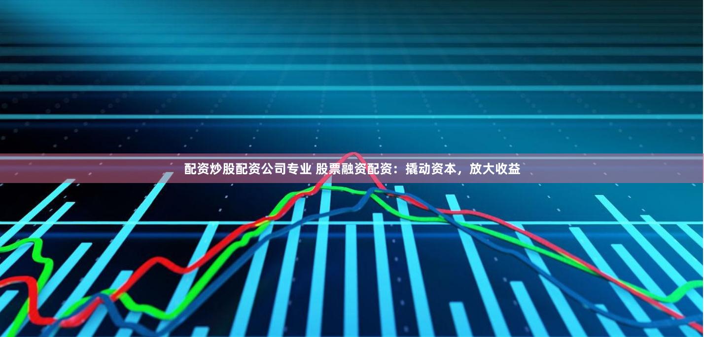 配资炒股配资公司专业 股票融资配资：撬动资本，放大收益