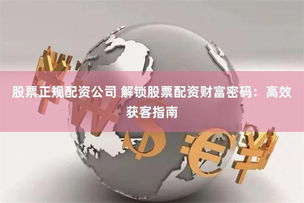 股票正规配资公司 解锁股票配资财富密码：高效获客指南