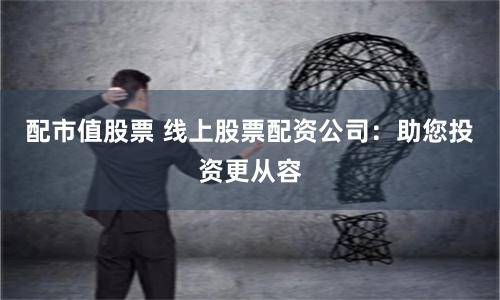 配市值股票 线上股票配资公司：助您投资更从容