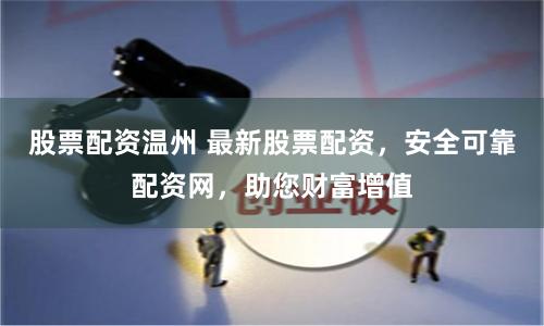 股票配资温州 最新股票配资，安全可靠配资网，助您财富增值