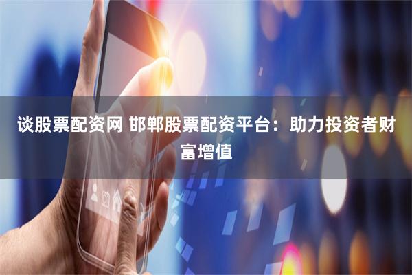 谈股票配资网 邯郸股票配资平台：助力投资者财富增值