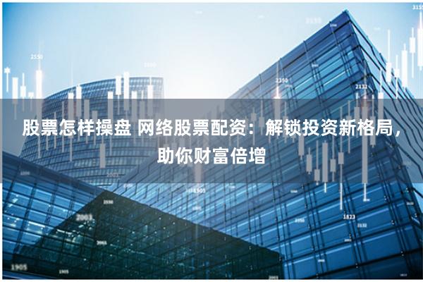 股票怎样操盘 网络股票配资：解锁投资新格局，助你财富倍增