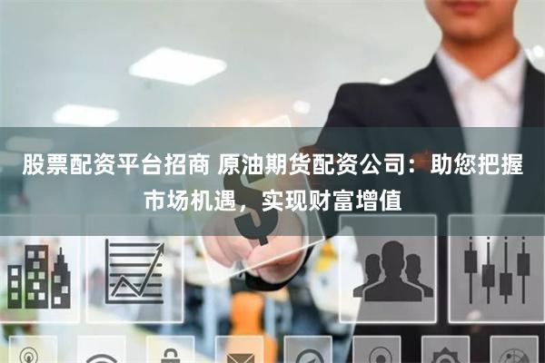 股票配资平台招商 原油期货配资公司：助您把握市场机遇，实现财富增值