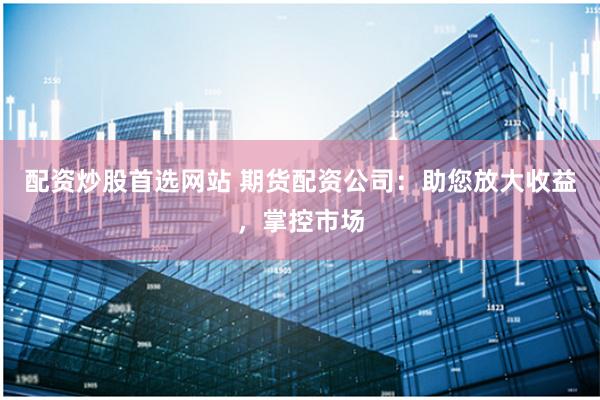 配资炒股首选网站 期货配资公司：助您放大收益，掌控市场