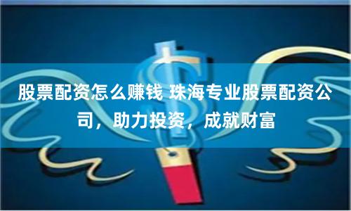 股票配资怎么赚钱 珠海专业股票配资公司，助力投资，成就财富