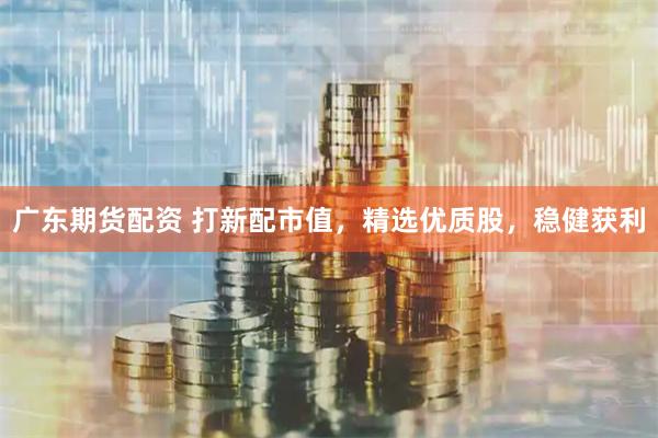 广东期货配资 打新配市值，精选优质股，稳健获利