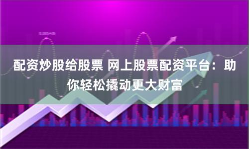 配资炒股给股票 网上股票配资平台：助你轻松撬动更大财富