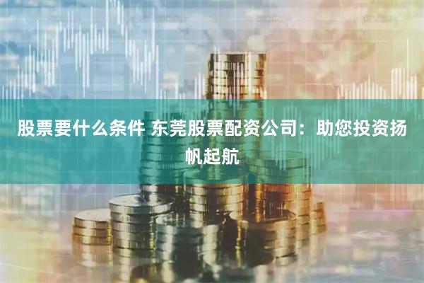 股票要什么条件 东莞股票配资公司：助您投资扬帆起航
