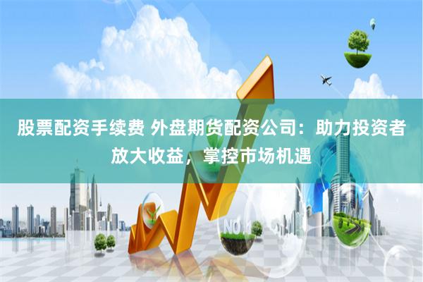 股票配资手续费 外盘期货配资公司：助力投资者放大收益，掌控市场机遇