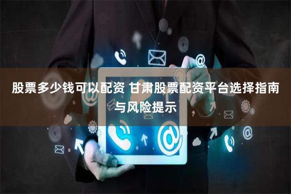 股票多少钱可以配资 甘肃股票配资平台选择指南与风险提示