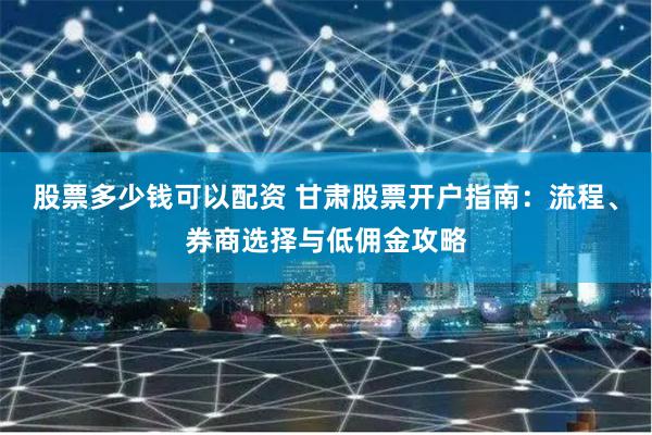股票多少钱可以配资 甘肃股票开户指南:流程、券商选择与低佣金攻略
