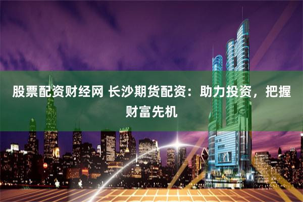 股票配资财经网 长沙期货配资：助力投资，把握财富先机