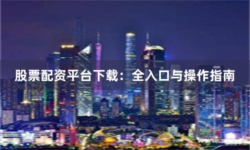 股票配资平台下载：全入口与操作指南