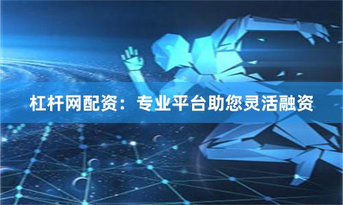 杠杆网配资：专业平台助您灵活融资