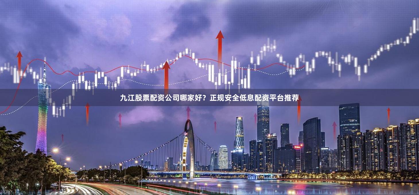 九江股票配资公司哪家好?正规安全低息配资平台推荐